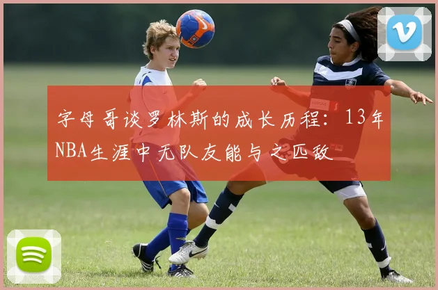 字母哥谈罗林斯的成长历程：13年NBA生涯中无队友能与之匹敌