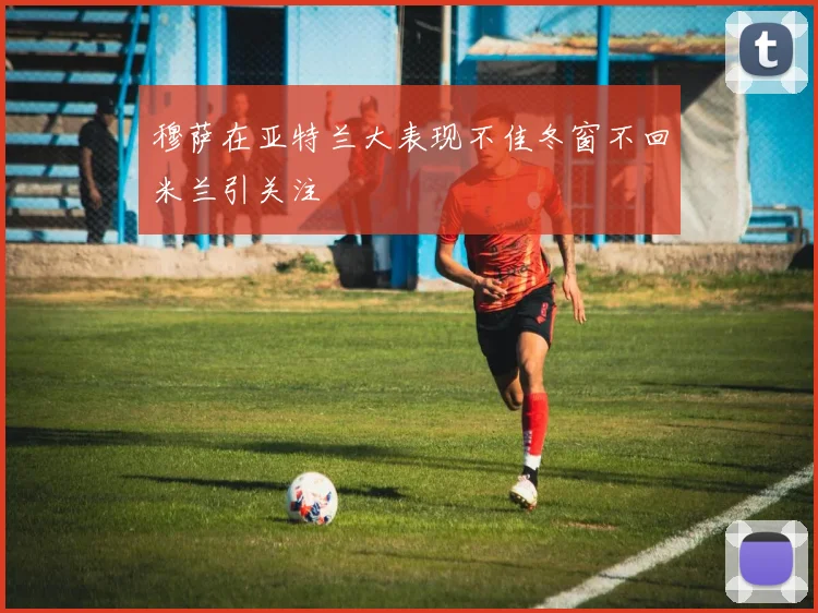 穆萨在亚特兰大表现不佳冬窗不回米兰引关注