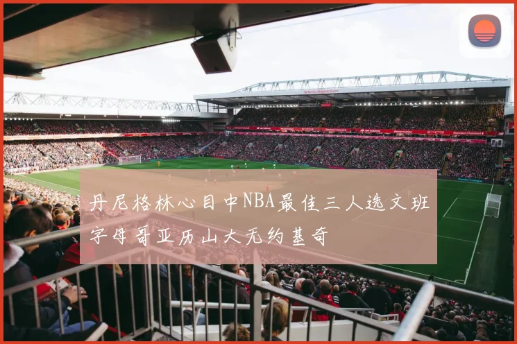 丹尼格林心目中NBA最佳三人选文班字母哥亚历山大无约基奇