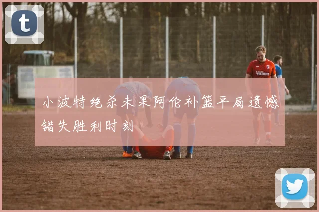 小波特绝杀未果阿伦补篮平局遗憾错失胜利时刻