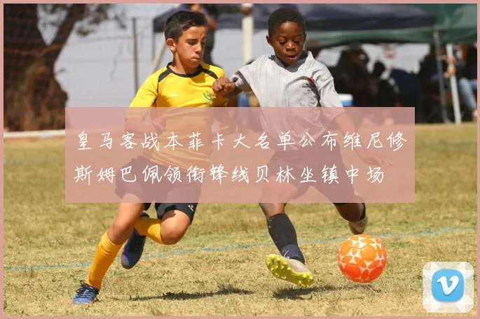 皇马客战本菲卡大名单公布维尼修斯姆巴佩领衔锋线贝林坐镇中场