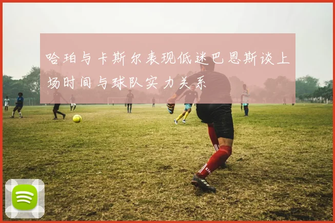 哈珀与卡斯尔表现低迷巴恩斯谈上场时间与球队实力关系