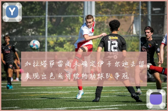 加拉塔萨雷尚未确定伊卡尔迪去留表现出色或将续约助球队争冠