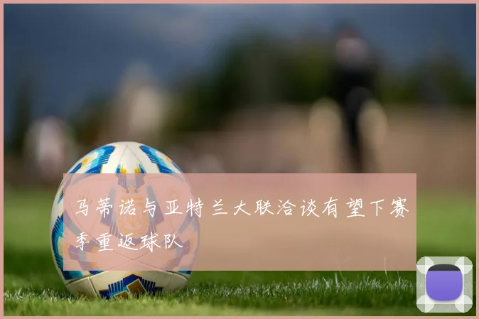 马蒂诺与亚特兰大联洽谈有望下赛季重返球队