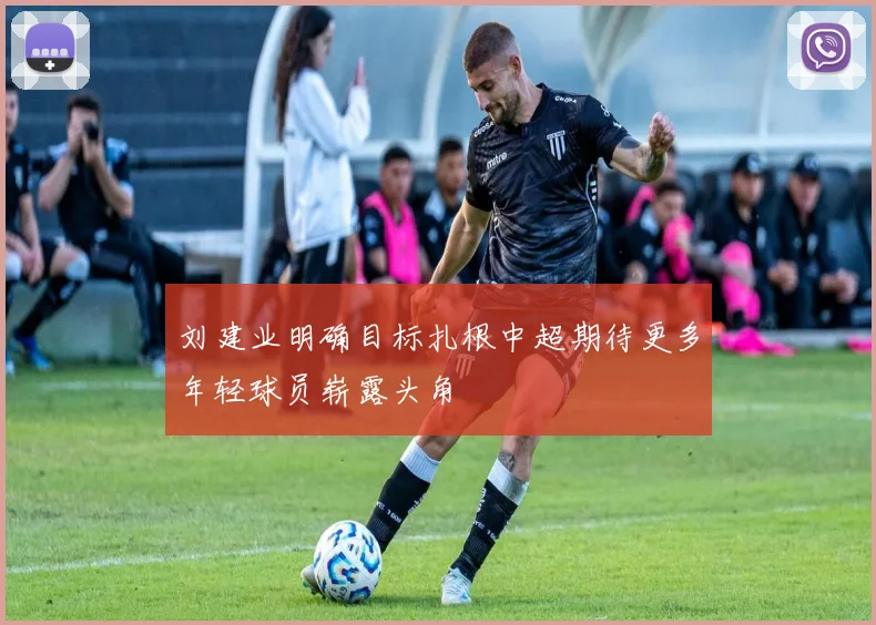 刘建业明确目标扎根中超期待更多年轻球员崭露头角
