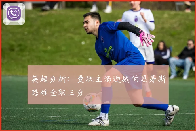 英超分析：曼联主场迎战伯恩茅斯恐难全取三分