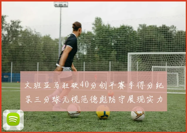 文班亚马狂砍40分创平赛季得分纪录三分球无视范德彪防守展现实力