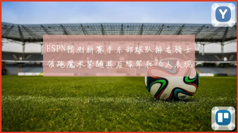 ESPN预测新赛季东部球队排名骑士领跑魔术紧随其后绿军和76人表现各异