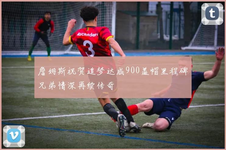 詹姆斯祝贺追梦达成900盖帽里程碑兄弟情深再续传奇
