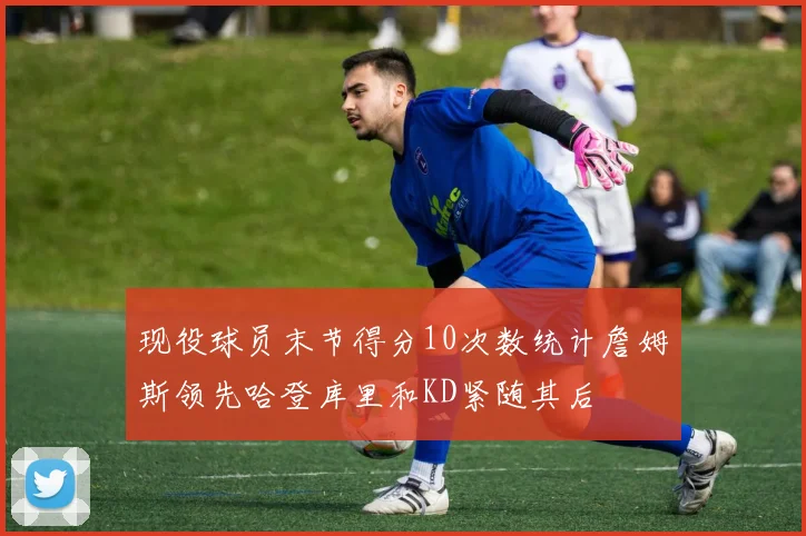 现役球员末节得分10次数统计詹姆斯领先哈登库里和KD紧随其后