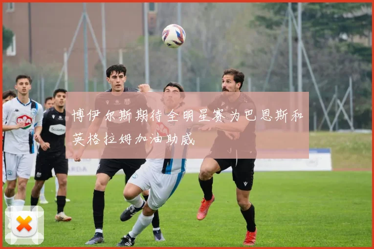 博伊尔斯期待全明星赛为巴恩斯和英格拉姆加油助威