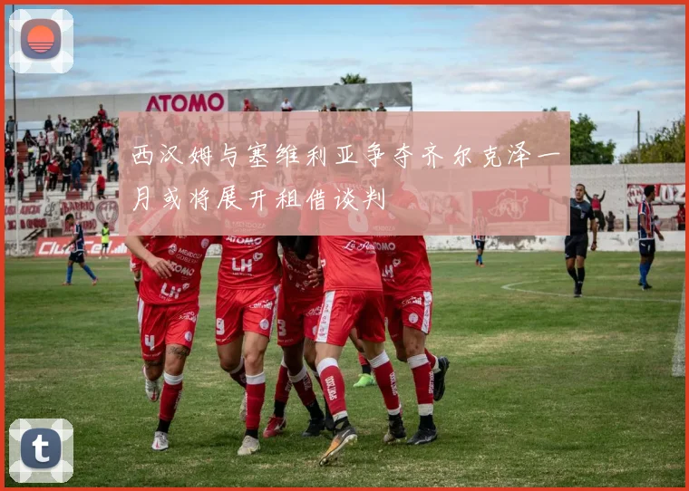 西汉姆与塞维利亚争夺齐尔克泽一月或将展开租借谈判