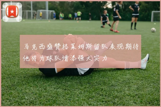 马克西盛赞格莱姆斯留队表现期待他将为球队增添强大实力