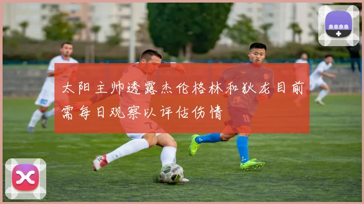 太阳主帅透露杰伦格林和狄龙目前需每日观察以评估伤情