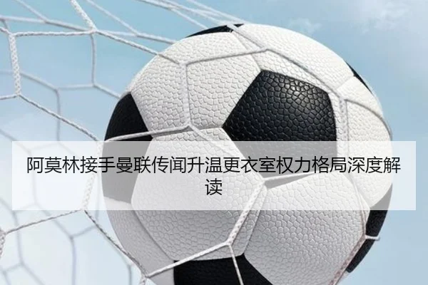 阿莫林接手曼联传闻升温更衣室权力格局深度解读 | xingkong