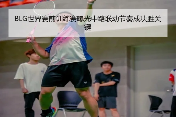 BLG世界赛前训练赛曝光中路联动节奏成决胜关键 - xingkong